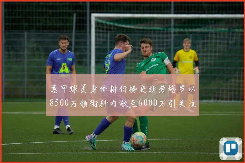 意甲球员身价排行榜更新劳塔罗以8500万领衔科内涨至6000万引关注